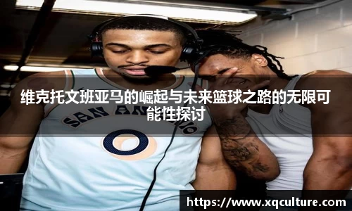 维克托文班亚马的崛起与未来篮球之路的无限可能性探讨